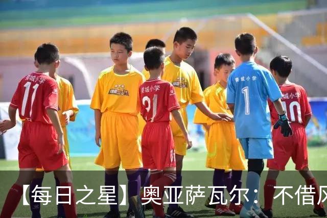 【每日之星】奥亚萨瓦尔：不借风雷自成风暴 重铸西班牙锋刃