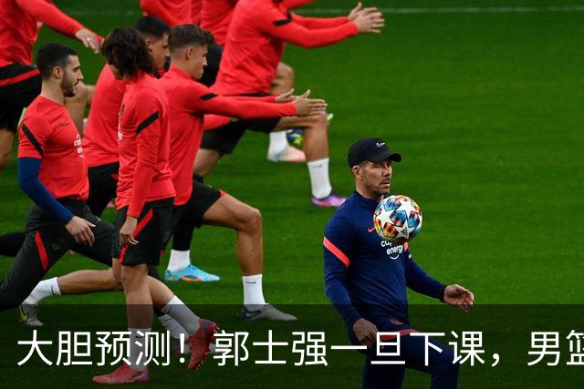 大胆预测！郭士强一旦下课，男篮新主帅99％在以下会在这三人之间产生